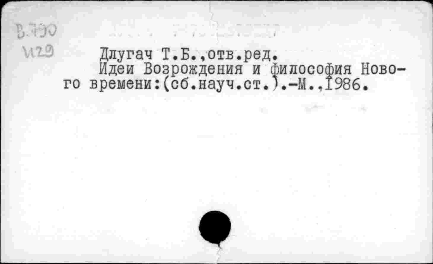 ﻿
Длугач Т.Н..отв.ред.
Идеи Возрождения и философия Нового времени:(об.науч.ст.).-М.,1986.